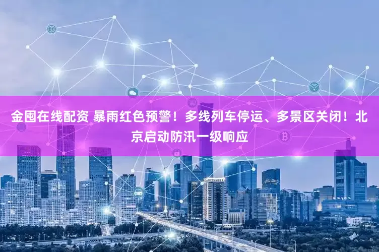 金囤在线配资 暴雨红色预警！多线列车停运、多景区关闭！北京启动防汛一级响应