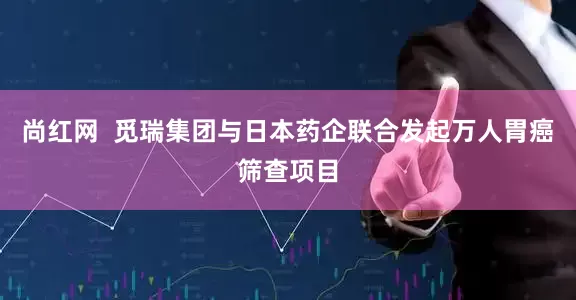 尚红网  觅瑞集团与日本药企联合发起万人胃癌筛查项目