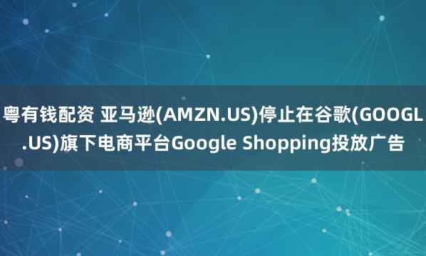 粤有钱配资 亚马逊(AMZN.US)停止在谷歌(GOOGL.US)旗下电商平台Google Shopping投放广告