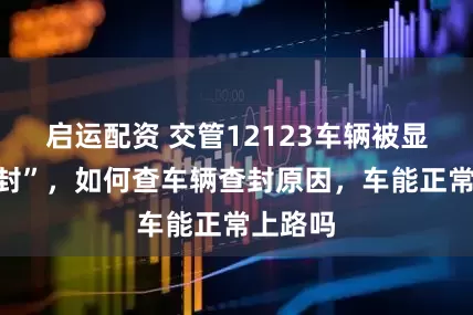 启运配资 交管12123车辆被显示“查封”，如何查车辆查封原因，车能正常上路吗
