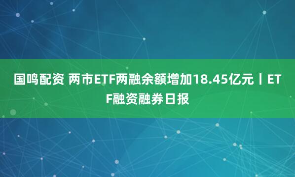 国鸣配资 两市ETF两融余额增加18.45亿元丨ETF融资融券日报