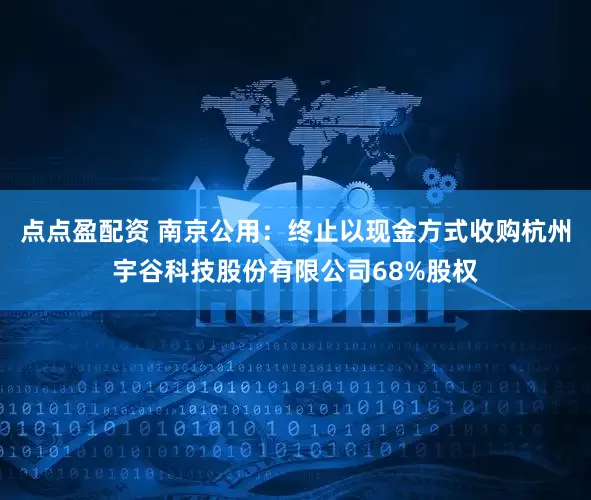 点点盈配资 南京公用：终止以现金方式收购杭州宇谷科技股份有限公司68%股权