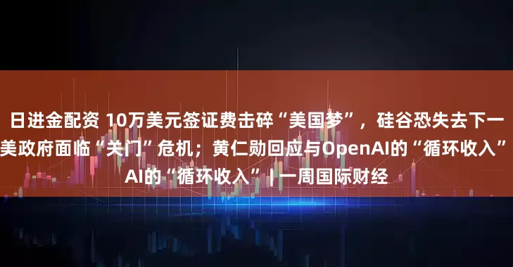 日进金配资 10万美元签证费击碎“美国梦”，硅谷恐失去下一代“马斯克”；美政府面临“关门”危机；黄仁勋回应与OpenAI的“循环收入” | 一周国际财经