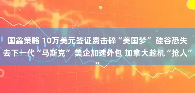 国鑫策略 10万美元签证费击碎“美国梦” 硅谷恐失去下一代“马斯克” 美企加速外包 加拿大趁机“抢人”