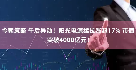 今朝策略 午后异动！阳光电源猛拉涨超17% 市值突破4000亿元！