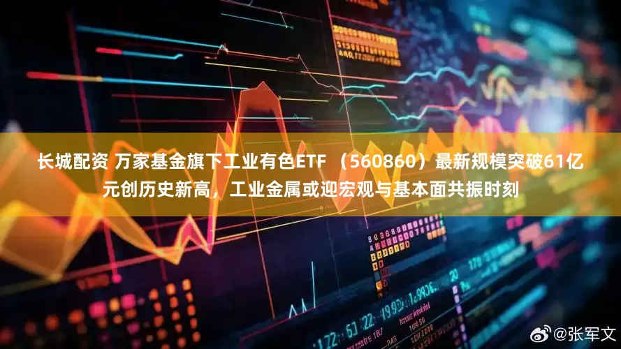 长城配资 万家基金旗下工业有色ETF （560860）最新规模突破61亿元创历史新高，工业金属或迎宏观与基本面共振时刻
