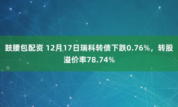 鼓腰包配资 12月17日瑞科转债下跌0.76%，转股溢价率78.74%