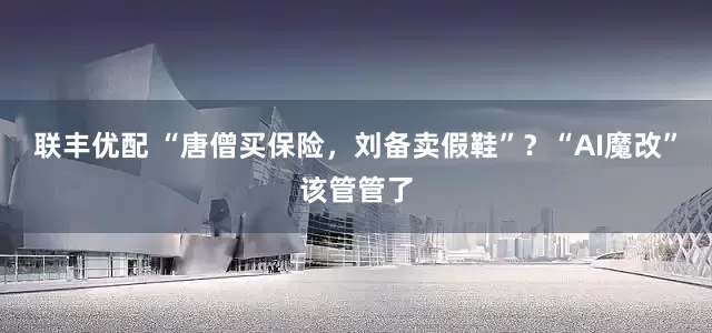 联丰优配 “唐僧买保险，刘备卖假鞋”？“AI魔改”该管管了
