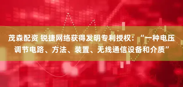 茂森配资 锐捷网络获得发明专利授权：“一种电压调节电路、方法、装置、无线通信设备和介质”
