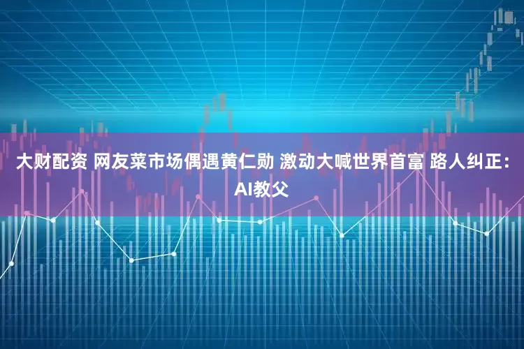 大财配资 网友菜市场偶遇黄仁勋 激动大喊世界首富 路人纠正：AI教父