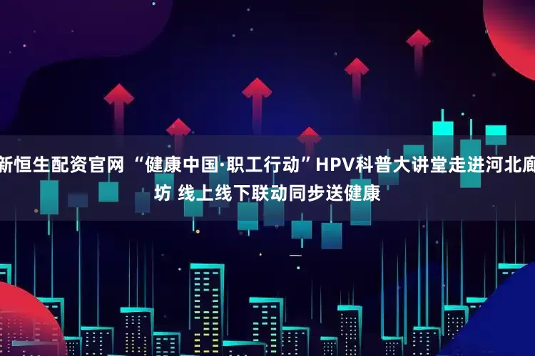 新恒生配资官网 “健康中国·职工行动”HPV科普大讲堂走进河北廊坊 线上线下联动同步送健康